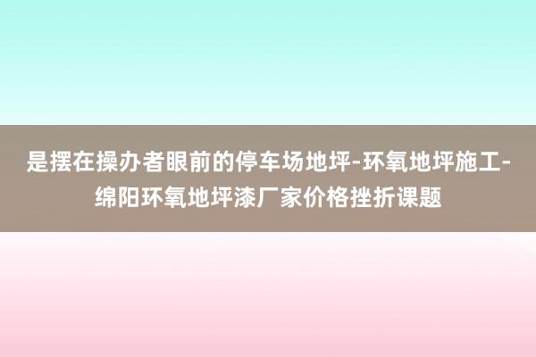 是摆在操办者眼前的停车场地坪-环氧地坪施工-绵阳环氧地坪漆厂家价格挫折课题